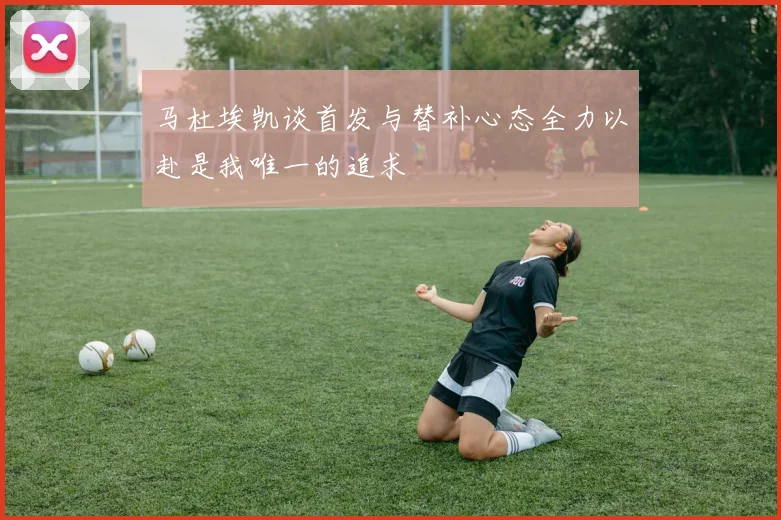 马杜埃凯谈首发与替补心态全力以赴是我唯一的追求
