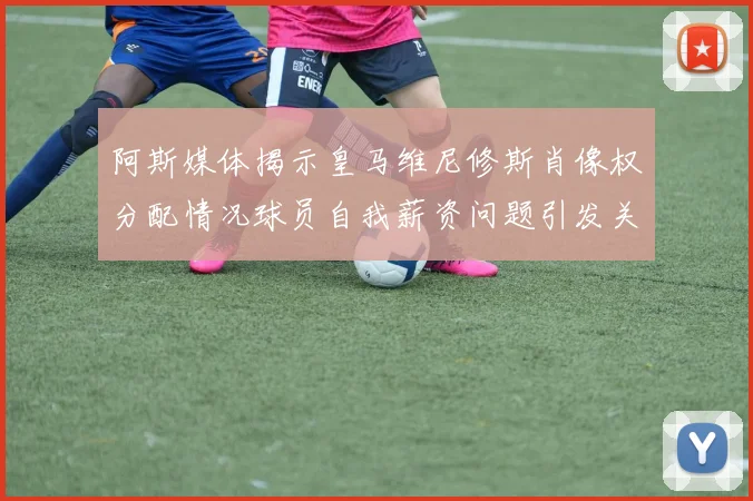 阿斯媒体揭示皇马维尼修斯肖像权分配情况球员自我薪资问题引发关注