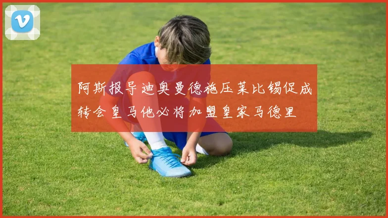 阿斯报导迪奥曼德施压莱比锡促成转会皇马他必将加盟皇家马德里