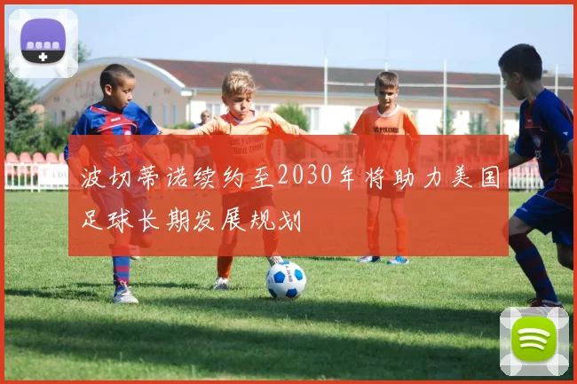 波切蒂诺续约至2030年将助力美国足球长期发展规划