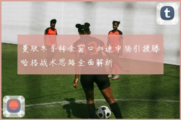 曼联冬季转会窗口加速中场引援滕哈格战术思路全面解析