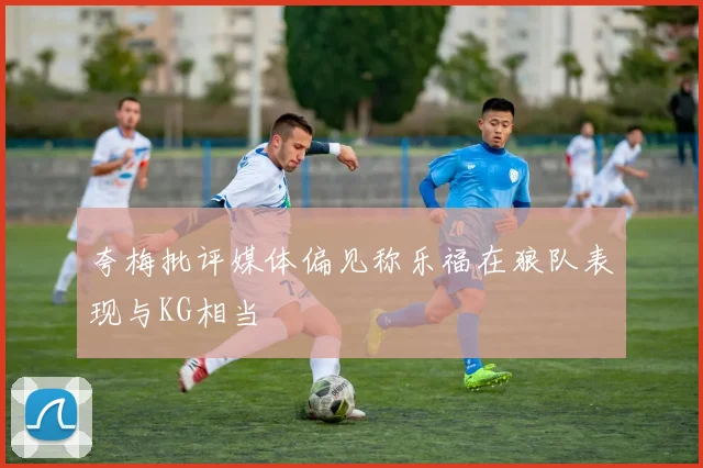 夸梅批评媒体偏见称乐福在狼队表现与KG相当